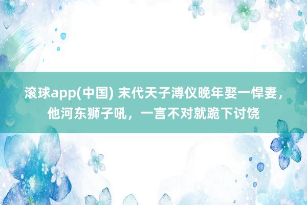 滚球app(中国) 末代天子溥仪晚年娶一悍妻，他河东狮子吼，一言不对就跪下讨饶