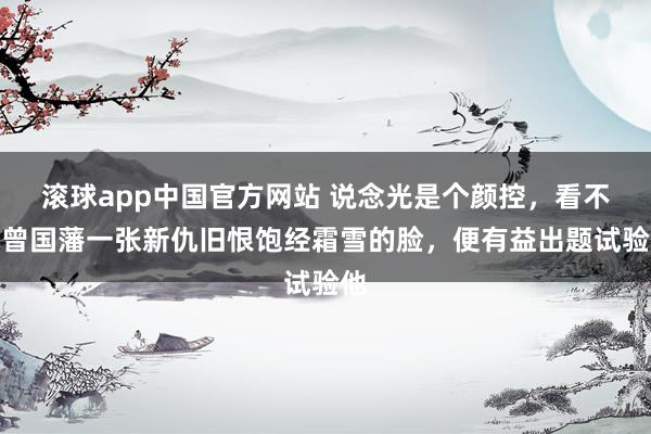 滚球app中国官方网站 说念光是个颜控，看不惯曾国藩一张新仇旧恨饱经霜雪的脸，便有益出题试验他
