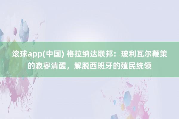 滚球app(中国) 格拉纳达联邦：玻利瓦尔鞭策的寂寥清醒，解脱西班牙的殖民统领