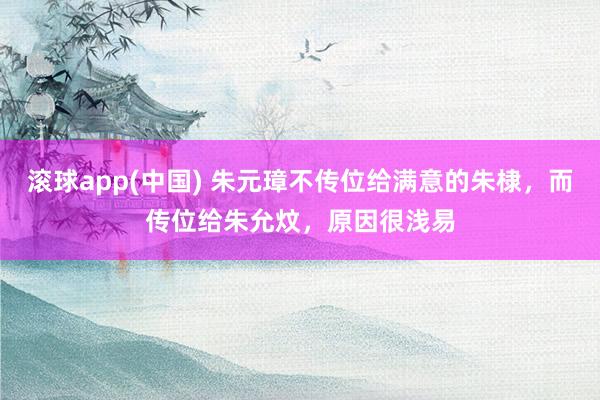 滚球app(中国) 朱元璋不传位给满意的朱棣，而传位给朱允炆，原因很浅易