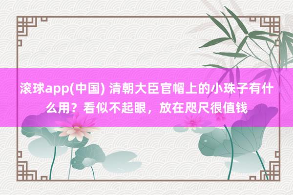 滚球app(中国) 清朝大臣官帽上的小珠子有什么用？看似不起眼，放在咫尺很值钱