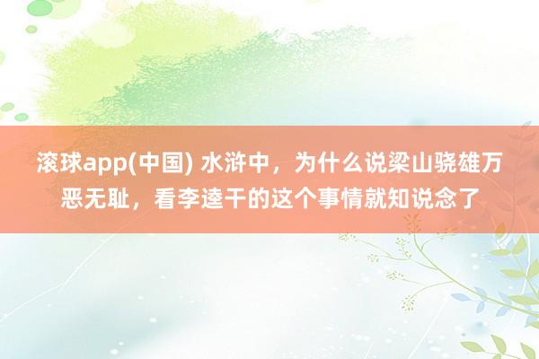 滚球app(中国) 水浒中，为什么说梁山骁雄万恶无耻，看李逵干的这个事情就知说念了
