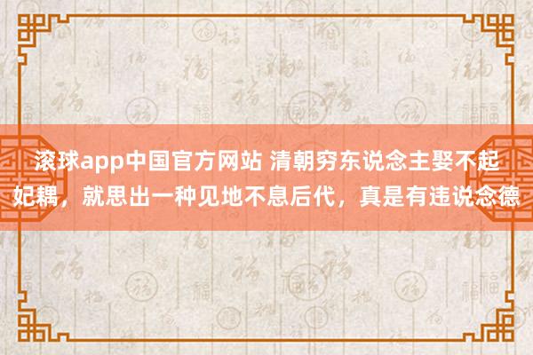 滚球app中国官方网站 清朝穷东说念主娶不起妃耦，就思出一种见地不息后代，真是有违说念德