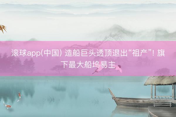 滚球app(中国) 造船巨头透顶退出“祖产”! 旗下最大船坞易主
