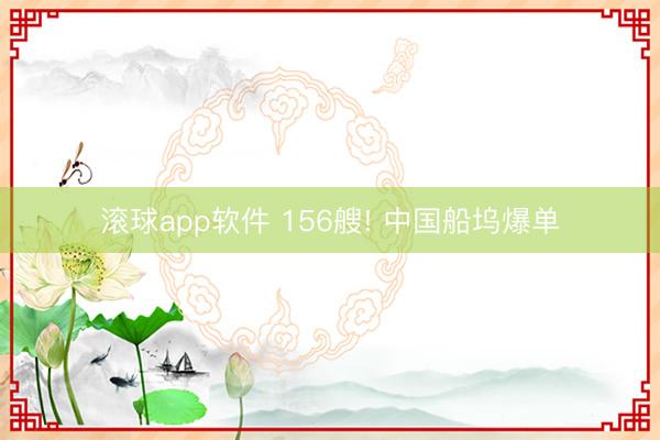 滚球app软件 156艘! 中国船坞爆单