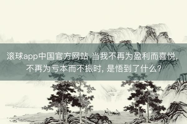 滚球app中国官方网站 当我不再为盈利而喜悦, 不再为亏本而不振时, 是悟到了什么?