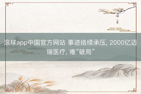 滚球app中国官方网站 事迹络续承压， 2000亿迈瑞医疗， 难“破局”