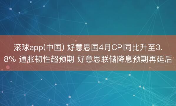 滚球app(中国) 好意思国4月CPI同比升至3.8% 通胀韧性超预期 好意思联储降息预期再延后