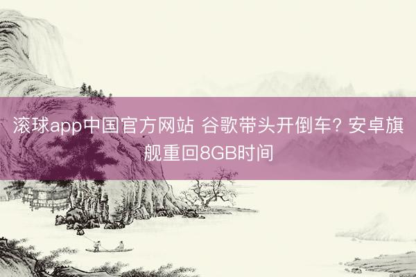 滚球app中国官方网站 谷歌带头开倒车? 安卓旗舰重回8GB时间