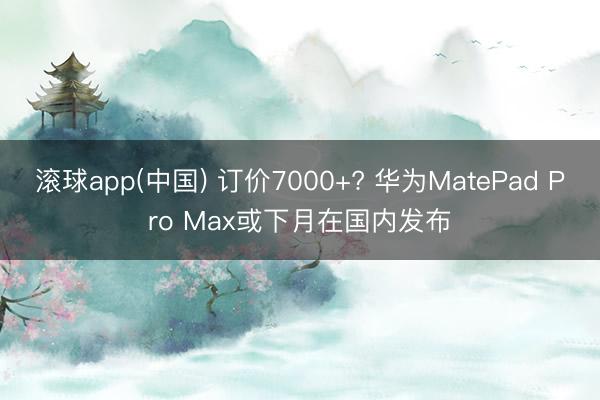 滚球app(中国) 订价7000+? 华为MatePad Pro Max或下月在国内发布