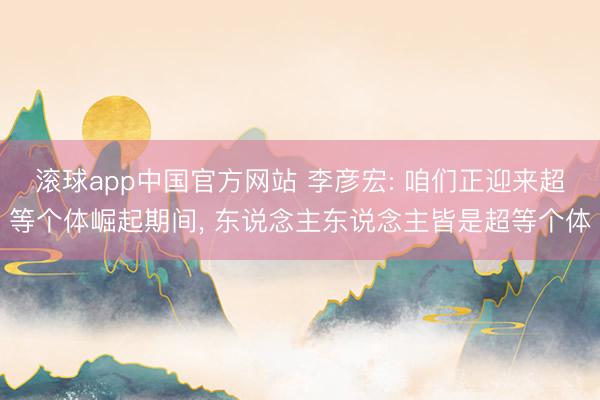 滚球app中国官方网站 李彦宏: 咱们正迎来超等个体崛起期间， 东说念主东说念主皆是超等个体