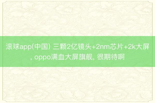 滚球app(中国) 三颗2亿镜头+2nm芯片+2k大屏, oppo满血大屏旗舰, 很期待啊