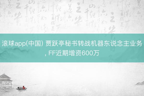滚球app(中国) 贾跃亭秘书转战机器东说念主业务， FF近期增资600万