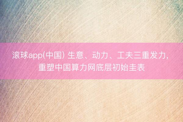 滚球app(中国) 生意、动力、工夫三重发力， 重塑中国算力网底层初始圭表