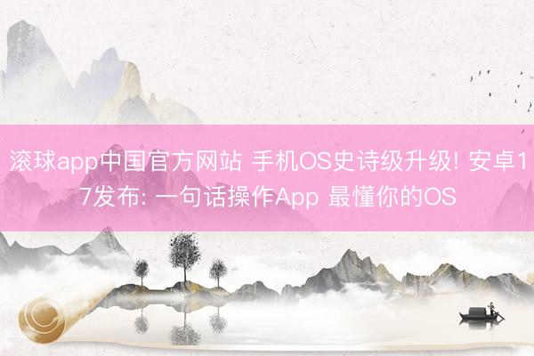 滚球app中国官方网站 手机OS史诗级升级! 安卓17发布: 一句话操作App 最懂你的OS