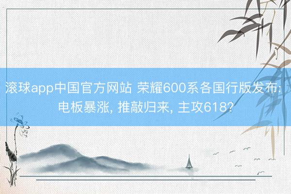滚球app中国官方网站 荣耀600系各国行版发布: 电板暴涨， 推敲归来， 主攻618?