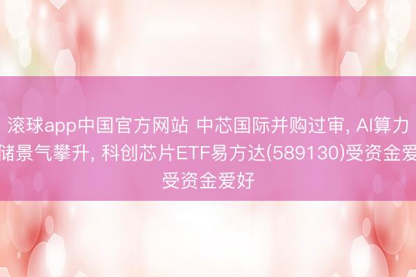 滚球app中国官方网站 中芯国际并购过审， AI算力存储景气攀升， 科创芯片ETF易方达(589130)受资金爱好