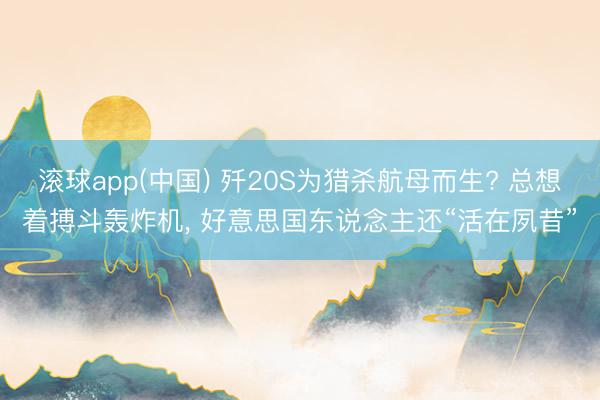 滚球app(中国) 歼20S为猎杀航母而生? 总想着搏斗轰炸机， 好意思国东说念主还“活在夙昔”