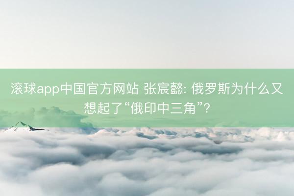 滚球app中国官方网站 张宸懿: 俄罗斯为什么又想起了“俄印中三角”?