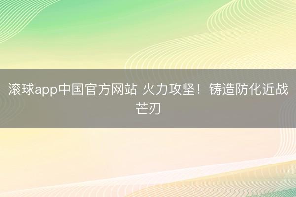 滚球app中国官方网站 火力攻坚！铸造防化近战芒刃