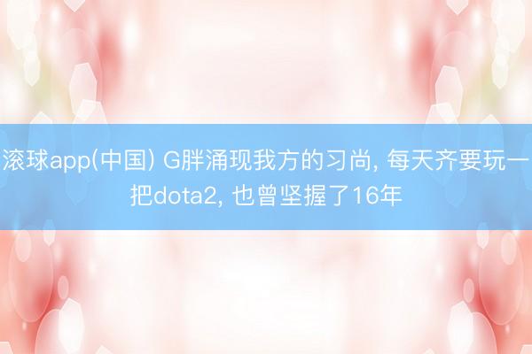滚球app(中国) G胖涌现我方的习尚, 每天齐要玩一把dota2, 也曾坚握了16年