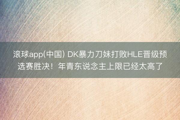 滚球app(中国) DK暴力刀妹打败HLE晋级预选赛胜决！年青东说念主上限已经太高了
