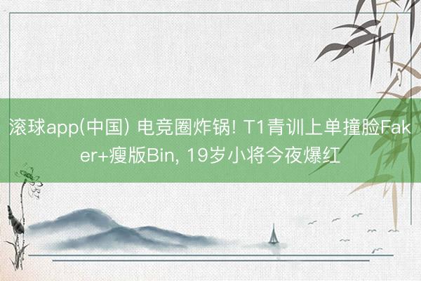 滚球app(中国) 电竞圈炸锅! T1青训上单撞脸Faker+瘦版Bin， 19岁小将今夜爆红