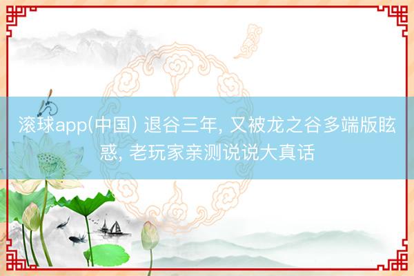 滚球app(中国) 退谷三年, 又被龙之谷多端版眩惑, 老玩家亲测说说大真话