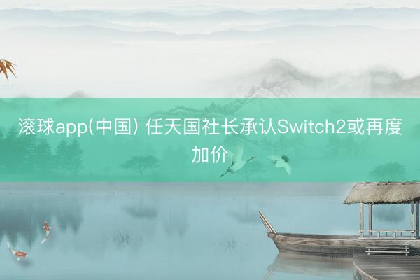 滚球app(中国) 任天国社长承认Switch2或再度加价