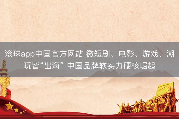 滚球app中国官方网站 微短剧、电影、游戏、潮玩皆“出海” 中国品牌软实力硬核崛起