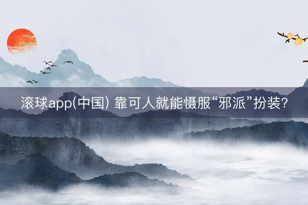 滚球app(中国) 靠可人就能慑服“邪派”扮装?