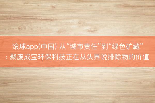 滚球app(中国) 从“城市责任”到“绿色矿藏”: 聚废成宝环保科技正在从头界说排除物的价值