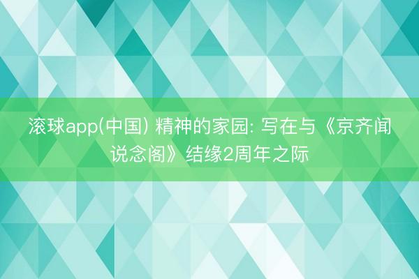 滚球app(中国) 精神的家园: 写在与《京齐闻说念阁》结缘2周年之际