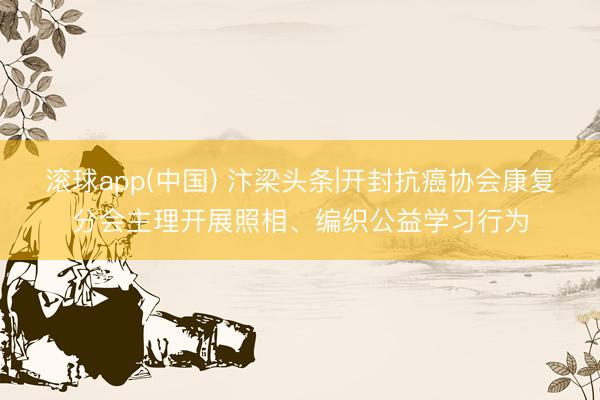 滚球app(中国) 汴梁头条|开封抗癌协会康复分会主理开展照相、编织公益学习行为