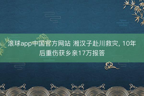 滚球app中国官方网站 湘汉子赴川救灾, 10年后重伤获乡亲17万报答