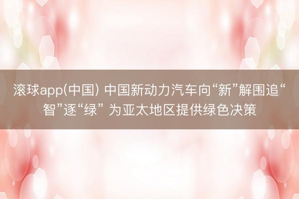 滚球app(中国) 中国新动力汽车向“新”解围追“智”逐“绿” 为亚太地区提供绿色决策