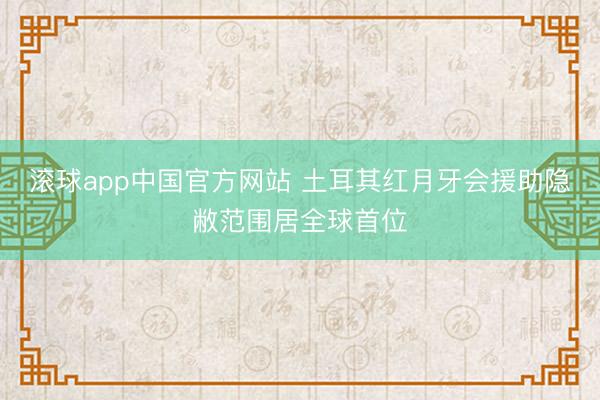 滚球app中国官方网站 土耳其红月牙会援助隐敝范围居全球首位