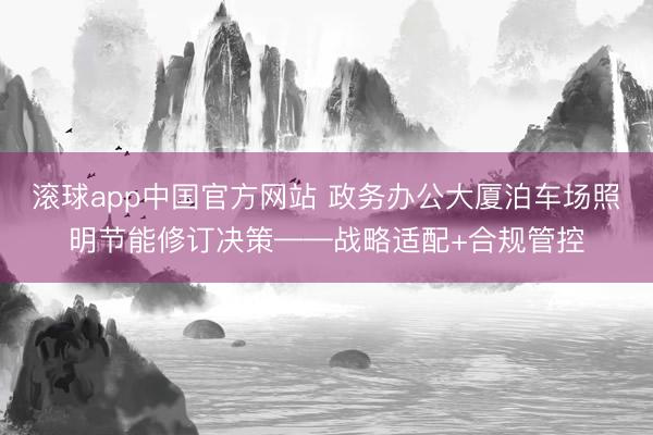 滚球app中国官方网站 政务办公大厦泊车场照明节能修订决策——战略适配+合规管控