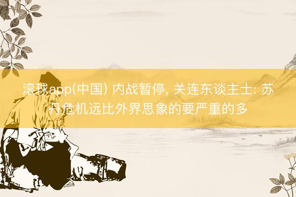 滚球app(中国) 内战暂停， 关连东谈主士: 苏丹危机远比外界思象的要严重的多