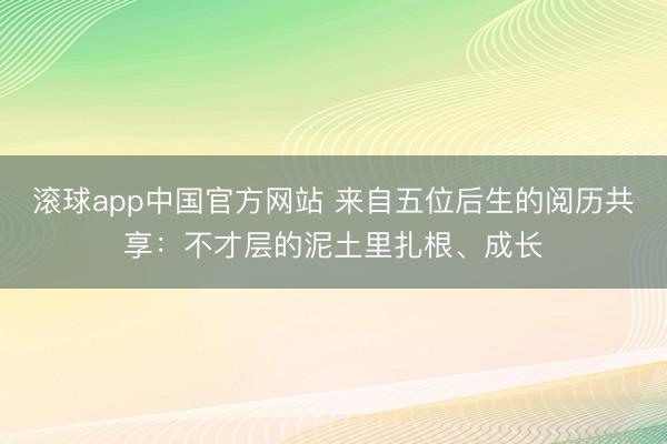 滚球app中国官方网站 来自五位后生的阅历共享：不才层的泥土里扎根、成长