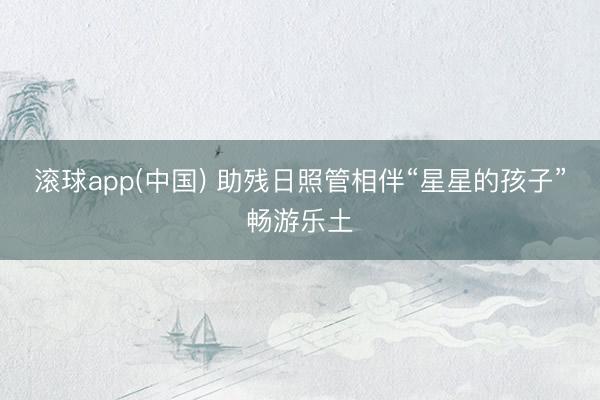 滚球app(中国) 助残日照管相伴“星星的孩子”畅游乐土