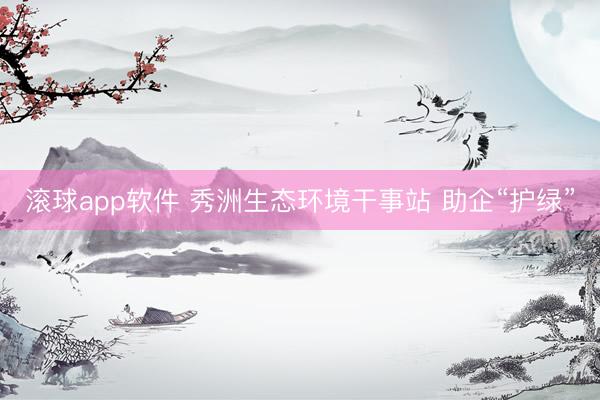 滚球app软件 秀洲生态环境干事站 助企“护绿”