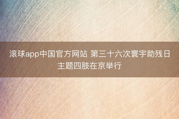 滚球app中国官方网站 第三十六次寰宇助残日主题四肢在京举行