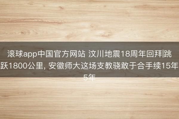 滚球app中国官方网站 汶川地震18周年回拜|跳跃1800公里, 安徽师大这场支教骁敢于合手续15年