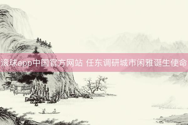 滚球app中国官方网站 任东调研城市闲雅诞生使命
