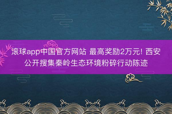 滚球app中国官方网站 最高奖励2万元! 西安公开搜集秦岭生态环境粉碎行动陈迹