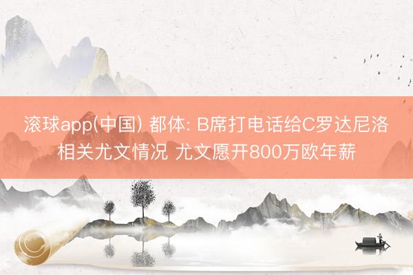 滚球app(中国) 都体: B席打电话给C罗达尼洛相关尤文情况 尤文愿开800万欧年薪