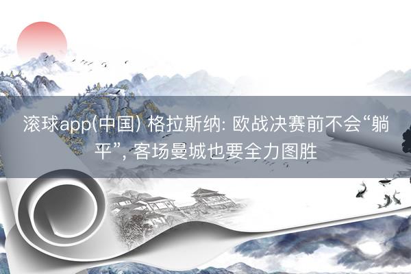 滚球app(中国) 格拉斯纳: 欧战决赛前不会“躺平”， 客场曼城也要全力图胜