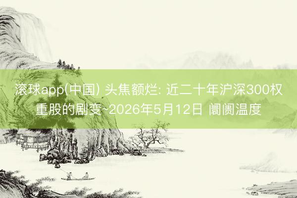 滚球app(中国) 头焦额烂: 近二十年沪深300权重股的剧变~2026年5月12日 阛阓温度