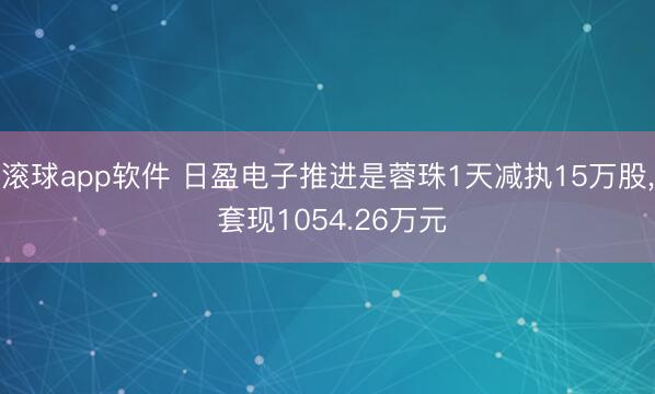 滚球app软件 日盈电子推进是蓉珠1天减执15万股， 套现1054.26万元